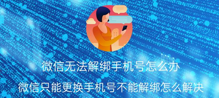 微信无法解绑手机号怎么办 微信只能更换手机号不能解绑怎么解决？